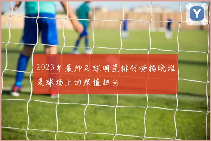 2023年最帅足球明星排行榜揭晓谁是球场上的颜值担当