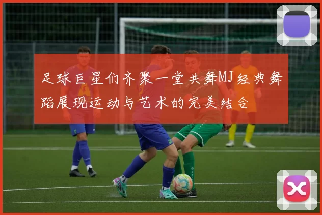 足球巨星们齐聚一堂共舞MJ经典舞蹈展现运动与艺术的完美结合