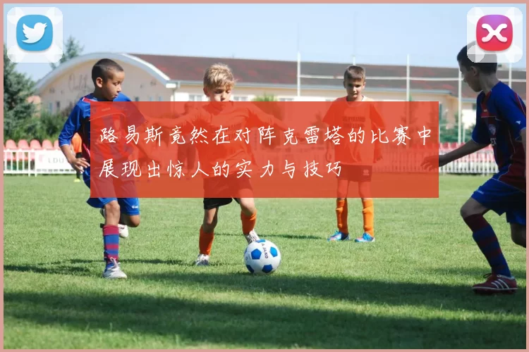 路易斯竟然在对阵克雷塔的比赛中展现出惊人的实力与技巧