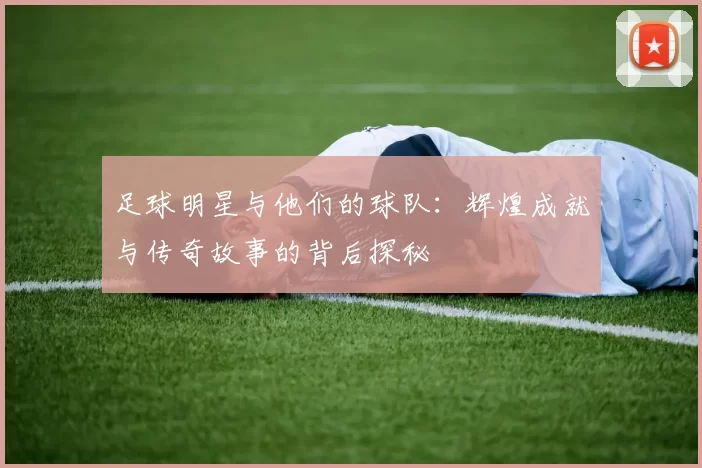 足球明星与他们的球队：辉煌成就与传奇故事的背后探秘