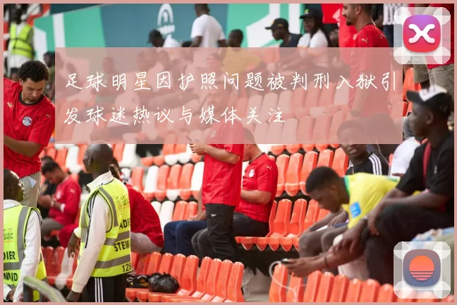 足球明星因护照问题被判刑入狱引发球迷热议与媒体关注