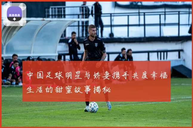 中国足球明星与娇妻携手共度幸福生活的甜蜜故事揭秘