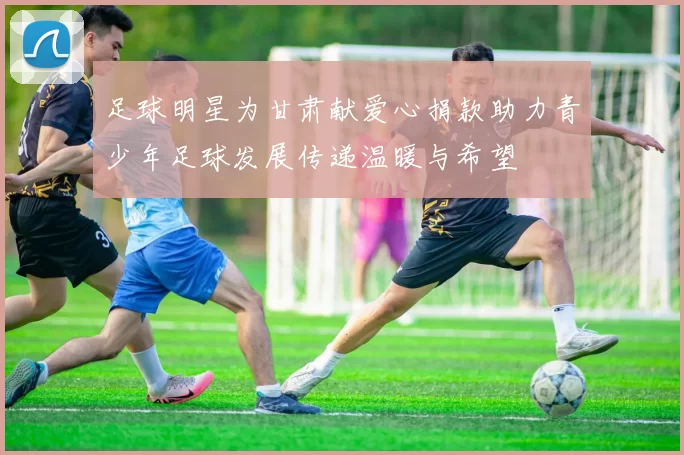 足球明星为甘肃献爱心捐款助力青少年足球发展传递温暖与希望
