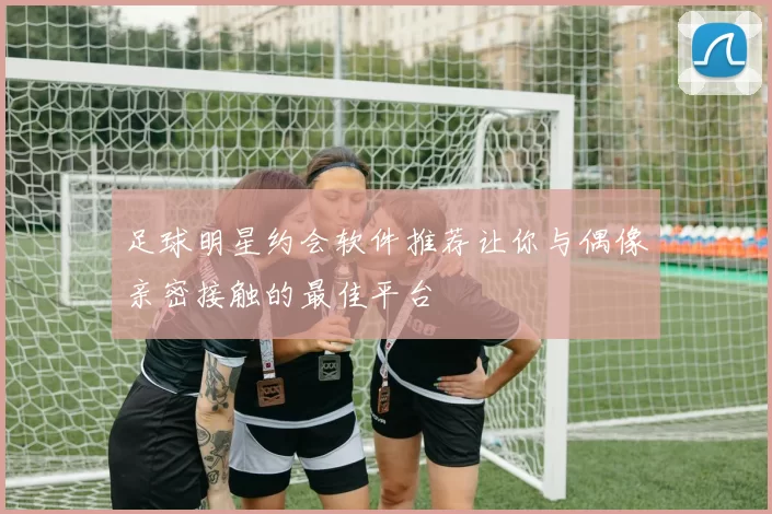 足球明星约会软件推荐让你与偶像亲密接触的最佳平台