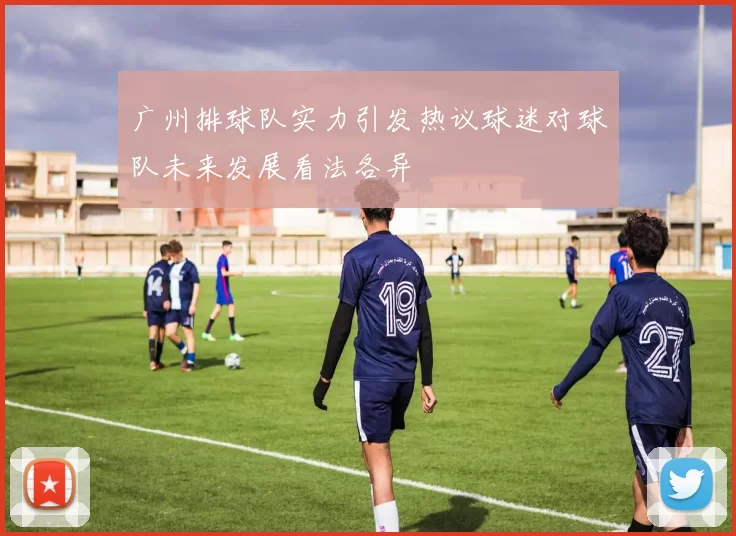广州排球队实力引发热议球迷对球队未来发展看法各异