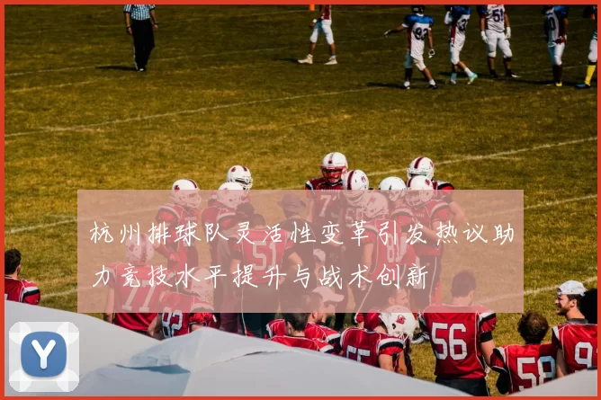 杭州排球队灵活性变革引发热议助力竞技水平提升与战术创新