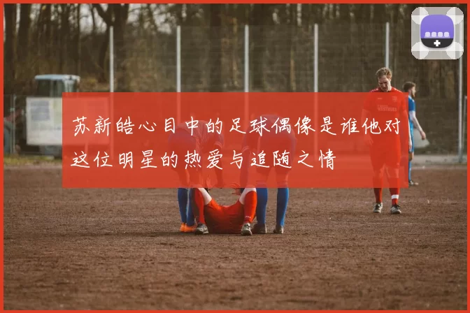 苏新皓心目中的足球偶像是谁他对这位明星的热爱与追随之情
