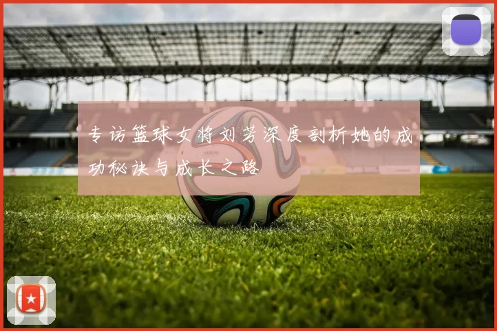 专访篮球女将刘芳深度剖析她的成功秘诀与成长之路