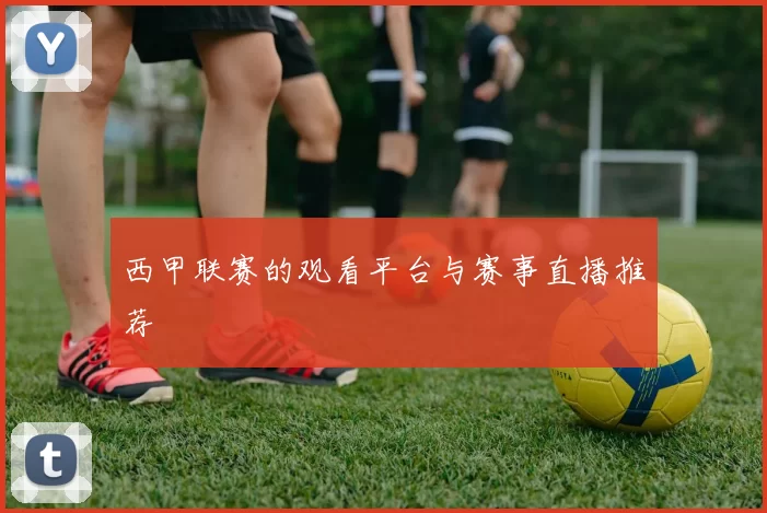 西甲联赛的观看平台与赛事直播推荐