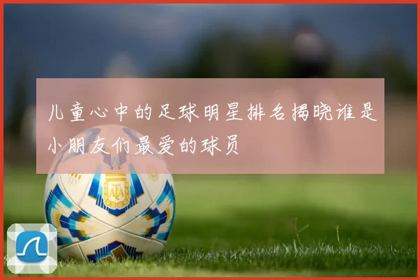 儿童心中的足球明星排名揭晓谁是小朋友们最爱的球员