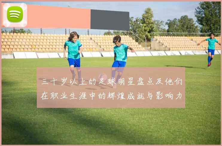 三十岁以上的足球明星盘点及他们在职业生涯中的辉煌成就与影响力