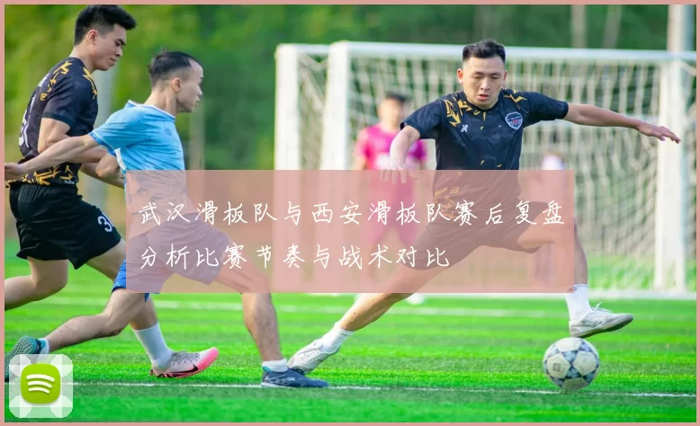 武汉滑板队与西安滑板队赛后复盘分析比赛节奏与战术对比