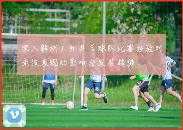 深入解析广州乒乓球队比赛经验对竞技表现的影响与发展趋势