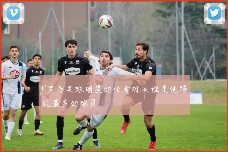C罗与足球明星的传奇对决谁是他踢过最多的球员