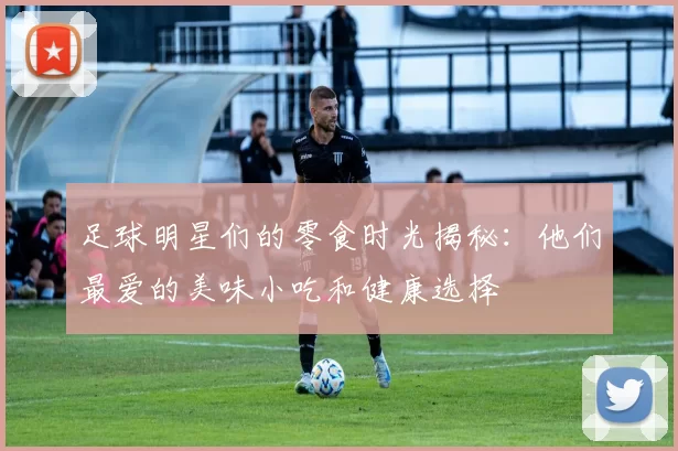 足球明星们的零食时光揭秘：他们最爱的美味小吃和健康选择