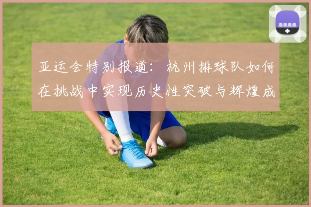 亚运会特别报道：杭州排球队如何在挑战中实现历史性突破与辉煌成就