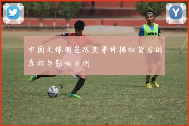 中国足球明星叛变事件揭秘背后的真相与影响分析