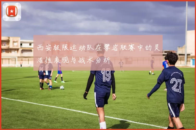 西安极限运动队在攀岩联赛中的灵活性表现与战术分析