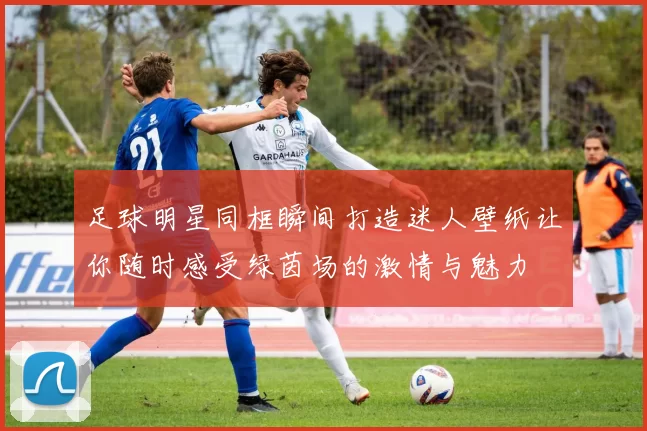 足球明星同框瞬间打造迷人壁纸让你随时感受绿茵场的激情与魅力