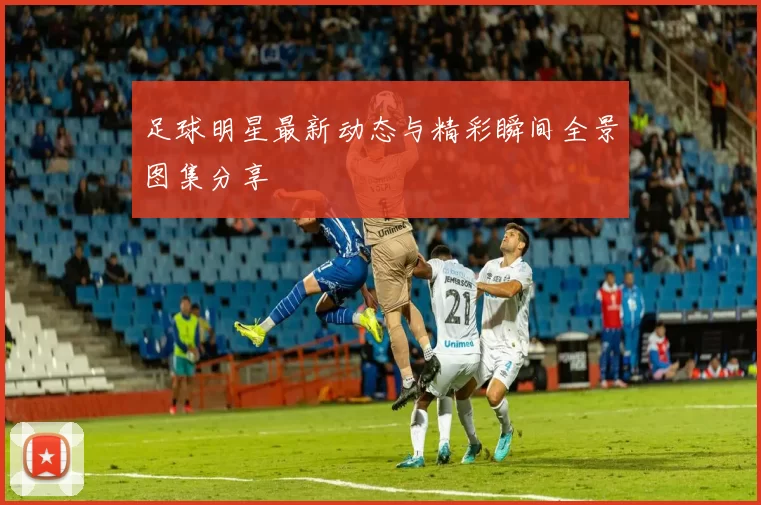 足球明星最新动态与精彩瞬间全景图集分享