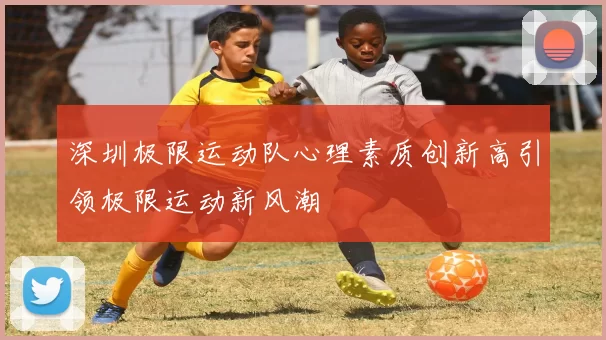 深圳极限运动队心理素质创新高引领极限运动新风潮
