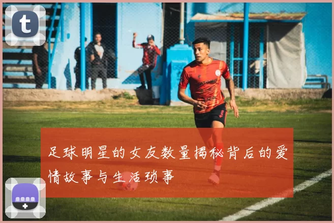 足球明星的女友数量揭秘背后的爱情故事与生活琐事