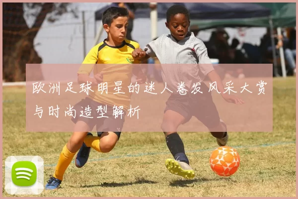 欧洲足球明星的迷人卷发风采大赏与时尚造型解析