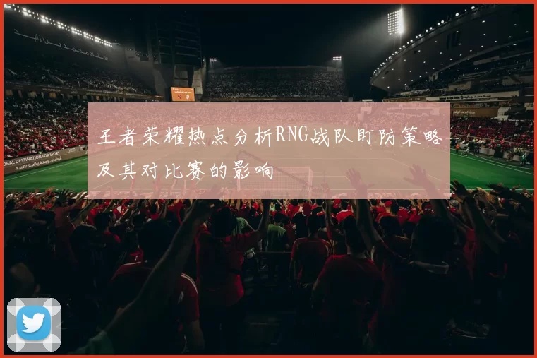 王者荣耀热点分析RNG战队盯防策略及其对比赛的影响