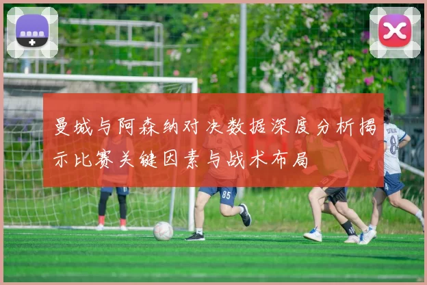 曼城与阿森纳对决数据深度分析揭示比赛关键因素与战术布局