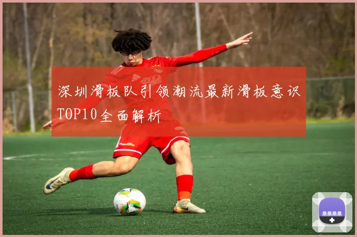 深圳滑板队引领潮流最新滑板意识TOP10全面解析