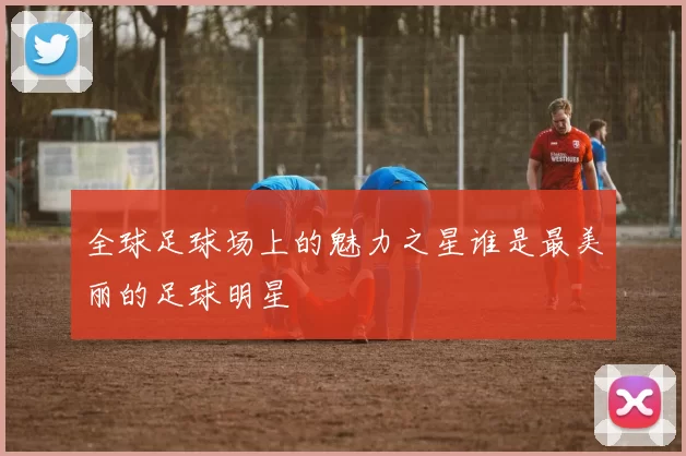 全球足球场上的魅力之星谁是最美丽的足球明星