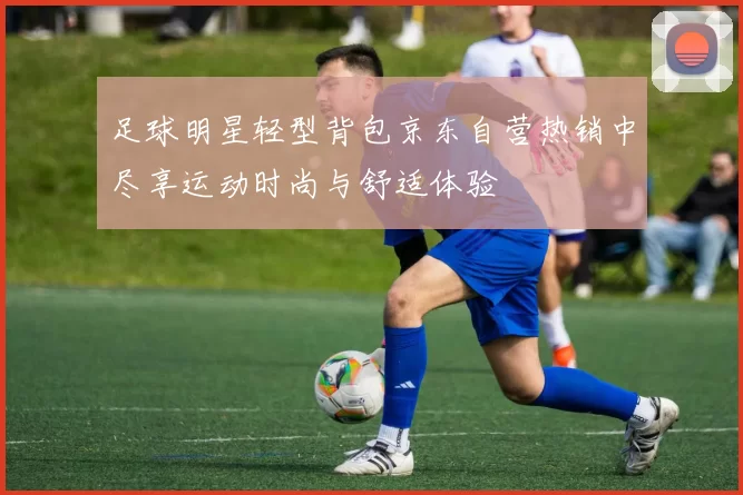 足球明星轻型背包京东自营热销中尽享运动时尚与舒适体验