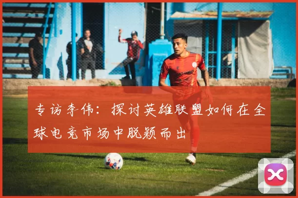 专访李伟：探讨英雄联盟如何在全球电竞市场中脱颖而出