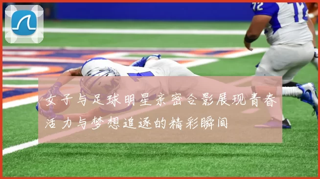 女子与足球明星亲密合影展现青春活力与梦想追逐的精彩瞬间