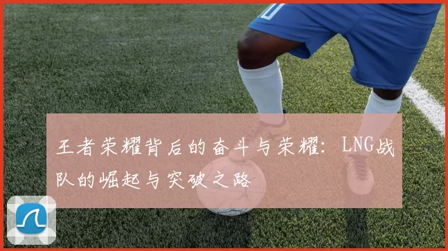 王者荣耀背后的奋斗与荣耀：LNG战队的崛起与突破之路