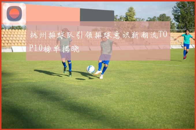 杭州排球队引领排球意识新潮流TOP10榜单揭晓