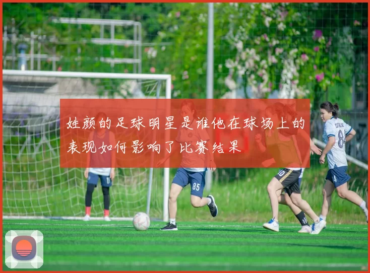 姓颜的足球明星是谁他在球场上的表现如何影响了比赛结果