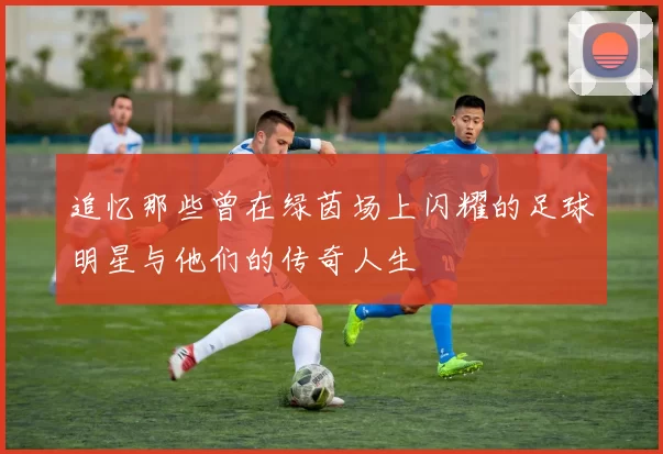 追忆那些曾在绿茵场上闪耀的足球明星与他们的传奇人生