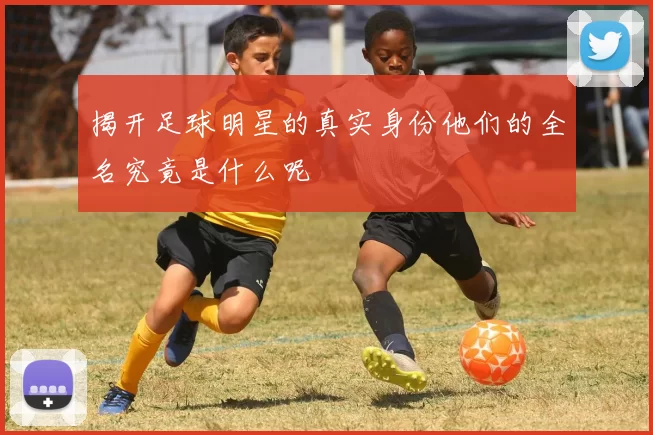 揭开足球明星的真实身份他们的全名究竟是什么呢