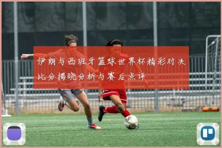 伊朗与西班牙篮球世界杯精彩对决比分揭晓分析与赛后点评