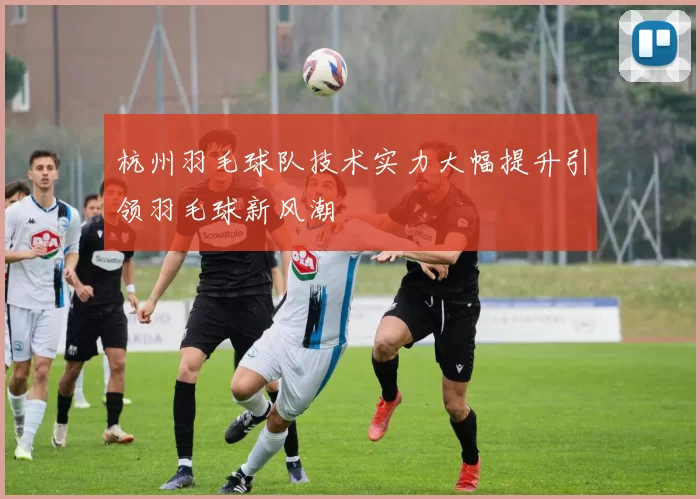 杭州羽毛球队技术实力大幅提升引领羽毛球新风潮