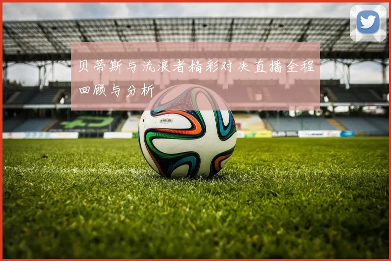 贝蒂斯与流浪者精彩对决直播全程回顾与分析