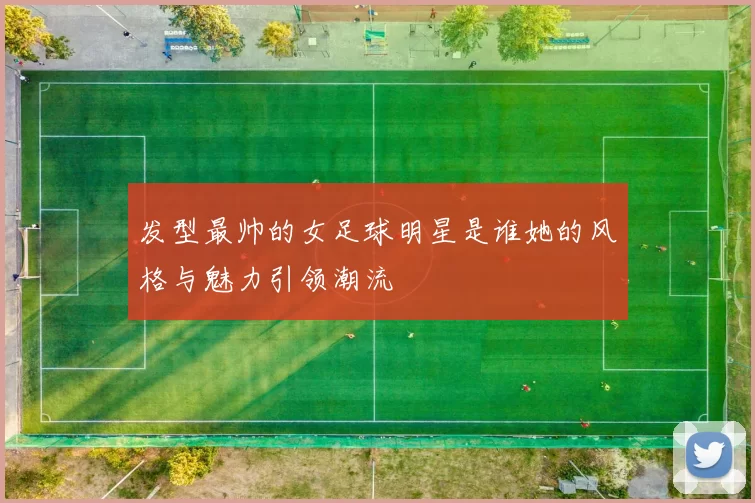 发型最帅的女足球明星是谁她的风格与魅力引领潮流