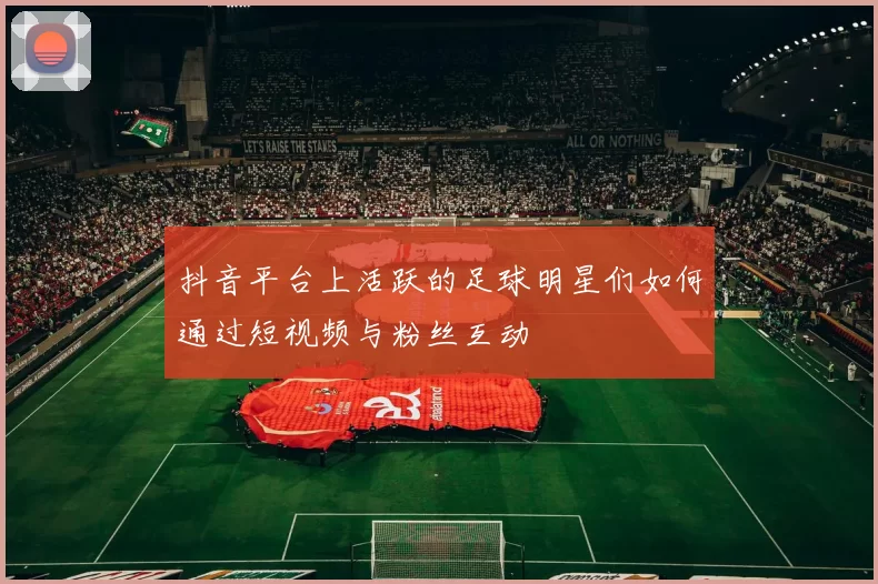 抖音平台上活跃的足球明星们如何通过短视频与粉丝互动