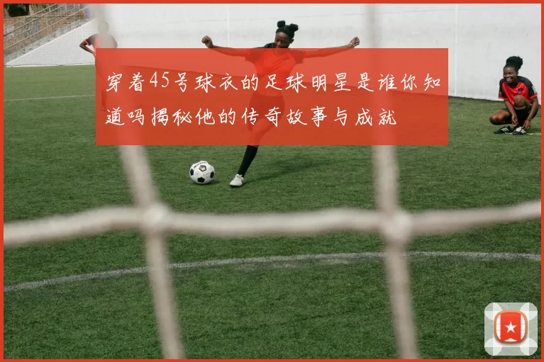 穿着45号球衣的足球明星是谁你知道吗揭秘他的传奇故事与成就