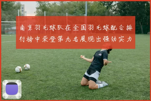 南京羽毛球队在全国羽毛球配合排行榜中荣登第九名展现出强劲实力与团队默契