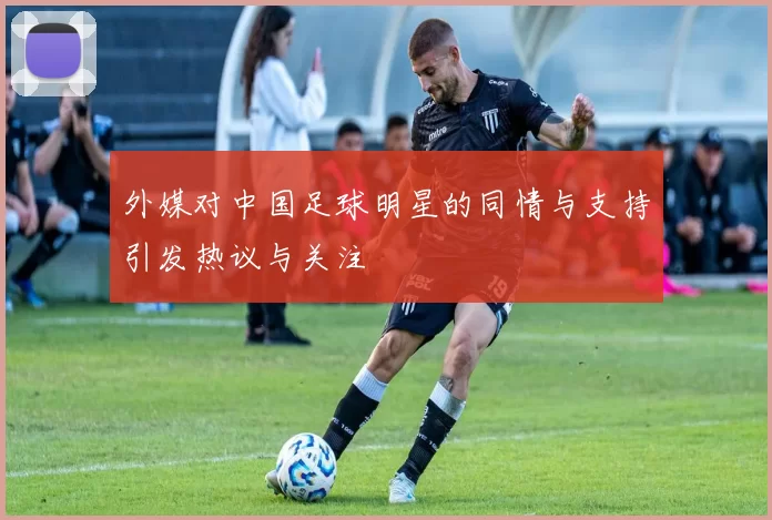 外媒对中国足球明星的同情与支持引发热议与关注