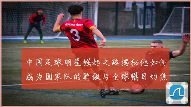 中国足球明星崛起之路揭秘他如何成为国家队的骄傲与全球瞩目的焦点