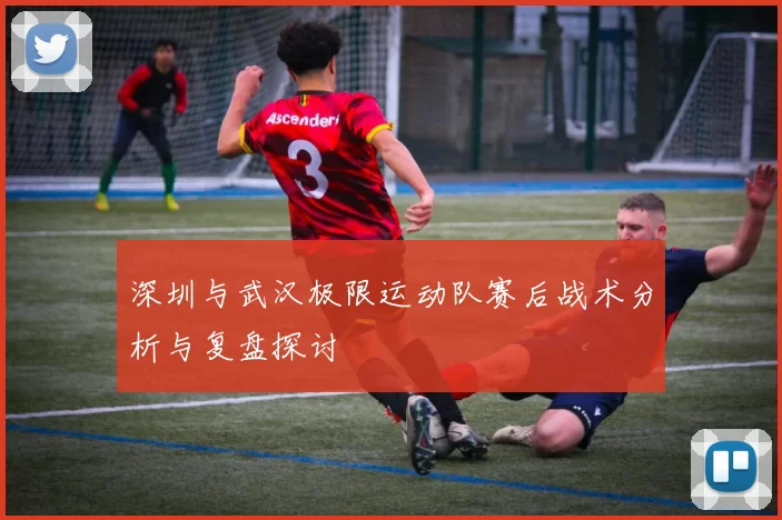 深圳与武汉极限运动队赛后战术分析与复盘探讨