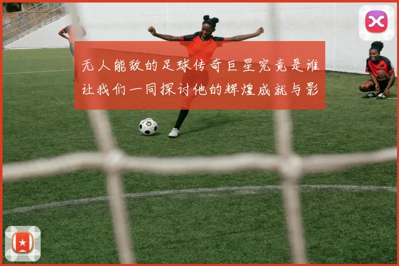 无人能敌的足球传奇巨星究竟是谁让我们一同探讨他的辉煌成就与影响力